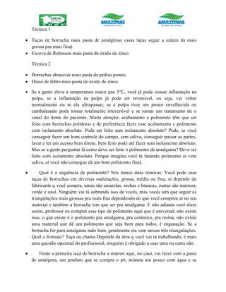 Técnica 1
 Taças de borracha mais pasta de amalgloss( essas taças segue a ordem da mais
grossa pra mais fina)
 Escova de Robinson mais pasta de óxido de zinco
Técnica 2
 Borrachas abrasivas mais pasta de pedras pomes
 Disco de feltro mais pasta de óxido de zinco
 Se a gente eleva a temperatura maior que 5°C, você já pode causar inflamação na
polpa, se a inflamação na polpa já pode ser reversível, ou seja, vai voltar
normalmente ou se ela ultrapassar, se a polpa tiver um pouco envelhecida ou
cambaleando pode tornar totalmente irreversível e se tornar um tratamento de o
canal do dente do paciente. Muita atenção; acabamento e polimento têm que ser
feito com borrachas polidoras e de preferência fazer esse acabamento e polimento
com isolamento absoluto. Pode ser feito sem isolamento absoluto? Pode, se você
conseguir fazer um bom controle do campo, sem saliva, conseguir passar as partes,
lavar e ter um acesso bem direto, bem feito pode até fazer sem isolamento absoluto.
Mas se a gente perguntar lá como deve ser feito o polimento de amalgama? Deve ser
feito com isolamento absoluto. Porque imagina você tá fazendo polimento aí vem
saliva, aí você não consegue dá um bom polimento final.
 Qual é a sequência de polimento? Nós temos duas técnicas: Você pode usar
taças de borrachas em diversas ondulações, grossa, média ou fina, aí depende do
fabricante q você compra, umas são amarelas, rochas e brancas, outras são marrom,
verde e azul. Ninguém vai tá cobrando isso de vocês, mas vocês tem que seguir as
triangulações mais grossas pra mais fina dependendo do que você comprou aí no seu
material e também a borracha tem que ser pra amalgama. E não adianta você dizer
assim, professor eu comprei esse tipo de polimento aqui que é universal; não existe
isso, o que existe é o polimento pra amalgama, pra cerâmica, pra resina, não existe
uma material que dê um polimento que seja bom para todos, é enganação. Se a
borracha for para amalgama tudo bem, geralmente ela vem nessas três triangulações.
Qual o formato? Taça ou chama Depende da área q você vai tá trabalhando, é mais
uma questão opcional do profissional, ninguém é obrigado a usar uma ou outra não.
 Então a primeira taça de borracha a marron aqui, no caso, vai fazer com a pasta
de amalgoes, um produto que se compra o pó, mistura um pouco com água e se
 