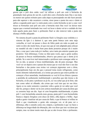 grossa que a poli dois então você vai utilizar a poli um com a borracha de
granulação mais grossa do seu kit, a poli dois com a borracha mais fina e usa mais
ou menos uns quinze minutos para cada etapa se preocupando em não fazer pressão
para não aquecer e não escurecer a resina, nisso passa a pasta tira seca o dente ai
aplica a segunda parte que é a outra pasta com a outra borracha se por a caso você
trocar as borrachas usar poli um com a borracha mais fina você vai deixar mais
rugoso que o normal terminado isso você vai lavar o dente vai ter o cuidado de tirar
toda aquela pasta para fazer o polimento final se não remover toda a pasta não
alcança o brilho adequado .
No sistema da poli a pasta de polimento final é a fotoglos essa verdinha e o
sistema da fgm é o daimon é, que uma pasta branca com uma tarja
vermelha, aí você vai passar o disco de feltro pode em roda ou pode ser
outro os dois são muito bons, só que esse que já vem adaptado para colocar
no mandril ele não é muito bom para dente posterior porque ele é muito
fino, e esse que é uma roda já é melhor, serve tanto pra anterior quanto pra
posterior. Tem diferenças. Como eu falei para vocês, aqui a gente acabou
de passar as brocas multilaminadas, observe que parece que o dente já tá
polido. Se o cara tiver mal intencionado o professor nem consegue saber se
fez ou não, se passar a broca multilaminada, não dá para enxergar. Mas
você vai ver depois com o passar dos meses que se você não fizer o uso das
borrachas e das pastas essa resina vai começar pigmentar com a dieta,
principalmente hoje em dia que o pessoal toma muito refrigerante, come
muito alimento industrializado, aí a resina que parecia que estava polida vai
começar a ficar amarelada, imediatamente se você tá lá na clínica e passou
a pontinha de acabamento multilaminado e percebeu que não trouxe a de
borracha, aí diz para o professor eu já fiz, eu vou achar que já tá feito, não
tem como saber só olhando, são coisas que você tem que ter sua ética.
Agora se no outro semestre o paciente volta a gente já vai saber que você
não fez, porque o dente vai tá com certeza manchado por causa da dieta que
se consome hoje em dia. Aqui só com broquinha multilaminada, aí pasta
poli 1 com borrachinha amarela mais grossa, pasta poli 2 com borrachinha
branca e depois fotogloss com disco de feltro, olha depois o brilho. Aqui
ajuda a gente visualizar até por causa do flash, o que tá branco aí reflete no
flash o que visualmente a gente não consegue ver, aí dá para ver a
diferença, olha o esmalte como era e depois, o polimento é que vai fazer a
diferença na longevidade da obturação, não vou dizer que isso vai durar pra
sempre, mas vai durar muito mais do que se não tivesse feito o polimento.
 
