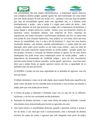 tem sensibilidade não tem células odontoblasticas . e importante agente observar
esse complexo dentino pulpar, quando agente faz uma restauração em cima temos
que esta atento porque ali tem um tecido vivo , qualquer coisa que fuja do padrão
que fuja da normalidade agente pode esta agredindo não so a dentina mais
principalmente a polpa , pois a polpa é o órgão mais nobre do dente , todo
cirurgião dentista ele tem que preservar a polpa, daí a importancia da dentistica e
nossa função é sempre preservar a polpa . muitas vezes nas primeiras clinicas de
dentistica vamos manipular dentina, usar materiais de forro, materiais de
capeamento, pra tentar estimular a neoformação dentinaria um neo ou tentar tirar
essa polpa de uma situação hiperemica, uma pulpite eu vou tentar trazer pra uma
situcao de normalidade, esse é o dia a dia da dentistica 2. Aqui tem uma lamina
mostrando dentina , pré dentina, camada odontoblastica e a polpa então há uma
interação entre todos esses tecidos ou em todas essas células , aqui em cima da
dentina isso pode repercutir negativamente no tecido pulpar . quando agente faz
um preparo cavitario e remoção da dentina cariada se agente faz de uma forma
inadequada isso pode trazer uma complicação maior do tecido pulpar . então a
importância da manutenção da vitalidade pulpar , pois ela tem mecanismos
inerentes para limitar os danos causados contra agente agressores , essa frase quer
dizer que a polpa frente ao agente agressor (carie) ela tem a capacidade de se
defender mais ela tem um limite.
LEANDRA A polpa ela tem uma capacidade de se defender do agressor, mas ela
tem um limite.
O túbulo dentinario é uma via de mão dupla, tanto manda fluido para superfície do
dente como ele pode ser um caminho para as bactérias e suas toxinas em direção à
polpa, para que essa polpa possa morrer.
 A forma da polpa se defender é fechando essas vias ou seja ela vai se obliterar,
esclerosar, e ela faz isso secretando tecido dentinario.
 formação de dentina terciaria, é uma outra forma da polpa se defender, criando
uma dentina mais mineralizada para resistir as agressões da carie.
 uma outra forma é a sensibilidade dolorosa, quando o paciente começa a acusar a
dor de dente. é um sinal que nem o esclerosamento, nem a formação de dentina
terciaria foi capaz de conter o agressor que está chegando mais perto da polpa,
 