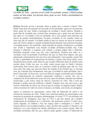 Cavidade de 3mm – paciente jovem, pode ser profundo, porque a câmara pulpar
podem ser bem ampla. Em paciente idoso, pode ser raso. Então a profundidade da
cavidade é relativa.
Roberta Paciente jovem e paciente idoso a polpa tem o mesmo volume? Não.
Então 3mm para um paciente jovem pode ser até profundo, agora em um paciente
idoso, pode ser raso. Então a metragem da cavidade é muito relativa. Quando a
gente fala de cavidade rasa, existem duas estruturas que a gente tem que observar
pra saber se a cavidade é rasa ou profunda. Ela é rasa quanto mais próxima ela
estiver da junção amelodentinária. Existem cavidades só em esmalte, lesões de
cárie que são só esmalte. Cavidade média tá mais ou menos no meio do caminho
aqui, né? Entre a polpa e a junção amelodentinária.Quando mais próxima da polpa,
a cavidade passar a ser profunda., então depende de quantos milímetros a cavidade
tem. Então é importante essa relação cavidade profunda-cavidade rasa. Cada
situação é diferente, a resposta com relação à terapia pulpar tbm é diferente.
Romilton pergunta como que nós, sem experiência, fazemos pra saber se a
cavidade é rasa ou profunda. O professor diz que vai falar disso depois, mas que,
adiantando, primeiramente tem que tirar uma radiografia. Aqui quando a gente fala
de tipo e quantidade de remanescente de dentina, a gente, num único dente, nessa
fotografia desse molar, pode observar que existem diferentes tipos de dentina num
mesmo dente. Então isso que vcs estão vendo escuro aqui no fundo é dentina
esclerosada, bem escura, dura, se vc passar a colher de dentina aqui, não sai. Tem
uma outra foto aqui, que aqui por baixo da cuspide ta tão fininho que vc enxerga
rosa, pq a dentina fica transparente, note que a cavidade tá super profunda, mas n
houve exposição. Se houvesse, ia ter um filete de sangue escorrendo pela cavidade.
E o comportamento do material restaurador ionômero e resina, eles vão se
comportar de forma diferente nesses diversos tipos de dentina. Quando tem dentina
esclerosada, a gnt coloca antes do adesivo ionomero de vidro. Não é nem pra
proteger a polpa, mas pra melhorar a adesão. Naquele caso, que tava rosa, a gnt
coloca o hidróxido de cálcio em cima do que tá rosinha, só naquela região. Depois
coloca ionomero de vidro em cima e restaura a cavidade, com resina ou amálgama.
Agora os materiais de capeamento, vamos falar do hidroxido de calcio e do
cimento de ionomero de vidro. Todos esses materiais podem ser relacionados com
materiais de proteção do complexo dentinopulpar. O verniz ***** era utilizado sob
restauraçoes de amálgama, mas aqui na UEA a gnt não utiliza, pq a própria
condensação do amálgama já é o suficiente, não precisaria colocar o verniz, pq o
verniz degrada, vai embora e fica um espaço entre o amálgama e o dente. O
sistema adesivo em cavidades médias e rasas, ele tbm sela, quando vc fotoativa, ele
endurece e aí n tem relação dos tubulos dentinários com a parte externa. Mas em
cavidades profundas, ñão faz, pq o adesivo pode agredir a polpa. O hidroxido de
 