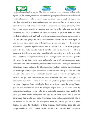 remineralizacao lembra que eu falei isso pra vocês e vocês viram no slide , então
agente vai dar tempo justamente pra essa carie que agente não removeu o dente vai
remineralizar neste região da parede pulpa ou corno pulpa, ai você vai esperar um
mês,dois meses ate três meses pois quanto mais tempo melhor ai ele volta ao seu
consultório para reabertura ai sim você vai remover a carie completamente, então
depois que agente reabrir na segunda vez que ele volta tudo isso aqui já foi
remineralizado vai ta duro você vai sentir mais duro , o que tiver mole é a carie
por baixo vai ta duro ai você pode remover com mais tranquilidade não tem mais o
risco de exposição pulpar ou então você minimizar muito o risco NE não significa
que isso não possa acontecer , pode acontecer que na hora que você for remover
aqui acabar expondo, algumas coisas são acidentais ai você vai fazer proteção
pulpar direto , então aqui foi tudo demovido aplicação do hidroxio de cálcio e
ionômero de vidro e restauração, na radiografia periapical sem lesão sem nada
então você faz o acompanhamento você fez a radiografia na primeira seção quando
ele volta ele vai fazer uma outra radiografia que você vai acompanhar caso
resolvido, então o tratamento expectante é exatamente essa colocação do curativo
hidroxio de cálcio, ionômero de vidro ou cotosol.Qualquer material temporário pra
dar um tempo de espera pra essa dentina remineralizar e você pode reabrir e fazer
uma proteção, isso aqui que vocês vão fazer na segunda seção é a proteção pulpa
indireta, só que issa modalidade de duas consultas com reabertura que é o
tratamento expectante é uma modalidade de proteção pulpar indireta. Fulana
pergunta: Eu posso fazer modalidade direta se eu tiver exposição pulpar? Pode,
pois eu vou mostrar um caso de proteção pulpar direta. Aqui outro caso de
tratamento expectante gente olha ali a radiografia periapical ouve recidiva de
carie por baixo desse amalgamar isso que vocês estão vendo não é dentina
esclerosada é carie olha aqui muito próximo do corno pulpar o endodontista olha e
diz mandar pra me que dar pra mim ganhar dinheiro, observe que não tem lesão
fizemos os testes de vitalidade e o dente responde positivamente então não tem
porque mandar pra endo , eu vou remover a carie o Maximo que poder chegamos
 