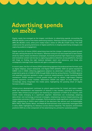 Digital media has emerged as the largest contributor to advertising spends, accounting for
49% (Rs 49,251 crore) of the Indian advertising industry. Television follows closely, contributing
28% (Rs 28,062 crore), while print media holds a share at 17% (Rs 17,529 crore). This shift
underscores the growing dominance of digital platforms in shaping advertising strategies and
capturing audience engagement.
Digital and Out-of-Home (OOH) advertising have led the charge in advertising spend growth
this year, setting the pace for the industry. Television and print are also expected to see a boost,
driven by reality shows and festive campaigns. As brands prioritize high-impact buys, engaging
and innovative content will be key to capturing audience attention across platforms. Success
will hinge on finding the right balance between reach and relevance, and those who
strategically leverage these mediums will gain a competitive edge.
In recent years, the Out-of-Home (OOH) advertising segment has embraced new formats, such
as digital displays, airport billboards, and Digital OOH (DOOH). OOH ad spend reached Rs
3,800 crore in 2023, reflecting aggressive adoption by advertisers. Looking ahead, OOH is
projected to grow at a CAGR of 10% through 2026, driven by various factors. The 2024 general
and assembly elections sparked a surge in political advertisements, further boosting OOH’s
momentum. DOOH remains a critical growth driver, with its vibrant, high-impact displays
gaining popularity across markets. Destination DOOH and digital on-road displays are
increasingly being integrated into media plans, highlighting the growing share of digital
formats in OOH strategies.
Infrastructure development continues to unlock opportunities for transit and metro media,
while the refurbishment and expansion of airports in key markets contribute to inventory
growth. New infrastructure projects are fostering the expansion of OOH as an industry, with
transit media emerging as a significant segment. Advertisers are increasingly adopting
data-driven and technology-enhanced strategies, emphasizing location-based planning and
measurable outcomes in OOH campaigns. Political parties made significant investments in Q1
2024, capitalizing on OOH’s reach ahead of the elections. Key sectors such as Automobile,
BFSI, FMCG, Real Estate, Retail, and Media & Entertainment have extensively leveraged OOH
in early 2024, highlighting its relevance across diverse industries. This dynamic environment
positions OOH as a vital component of the advertising mix, primed for sustained growth.
Advertising spends
on media
 
