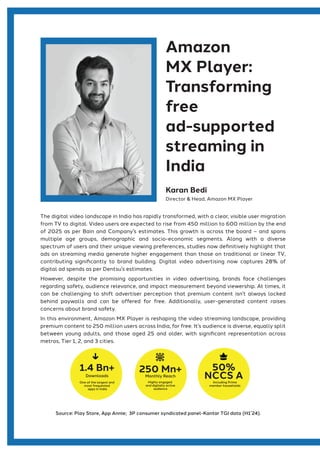 The digital video landscape in India has rapidly transformed, with a clear, visible user migration
from TV to digital. Video users are expected to rise from 450 million to 600 million by the end
of 2025 as per Bain and Company’s estimates. This growth is across the board – and spans
multiple age groups, demographic and socio-economic segments. Along with a diverse
spectrum of users and their unique viewing preferences, studies now definitively highlight that
ads on streaming media generate higher engagement than those on traditional or linear TV,
contributing significantly to brand building. Digital video advertising now captures 28% of
digital ad spends as per Dentsu’s estimates.
However, despite the promising opportunities in video advertising, brands face challenges
regarding safety, audience relevance, and impact measurement beyond viewership. At times, it
can be challenging to shift advertiser perception that premium content isn’t always locked
behind paywalls and can be offered for free. Additionally, user-generated content raises
concerns about brand safety.
In this environment, Amazon MX Player is reshaping the video streaming landscape, providing
premium content to 250 million users across India, for free. It’s audience is diverse, equally split
between young adults, and those aged 25 and older, with significant representation across
metros, Tier 1, 2, and 3 cities.
Source: Play Store, App Annie; 3P consumer syndicated panel-Kantar TGI data (H1’24).
Amazon
MX Player:
Transforming
free
ad-supported
streaming in
India
Karan Bedi
Director & Head, Amazon MX Player
1.4 Bn+
Downloads
One of the largest and
most frequented
apps in India
250 Mn+
Monthly Reach
Highly engaged
and digitally active
audience
50%
NCCS A
Including Prime
member households
 