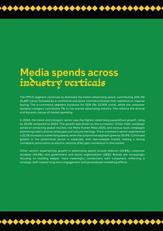 The FMCG segment continues to dominate the Indian advertising space, contributing 31% (Rs
31,467 crore), followed by e-commerce and quick commerce brands that capitalize on impulse
buying. The e-commerce segment accounts for 15% (Rs 15,509 crore), while the consumer
durables category contributes 7% to the overall advertising industry. This reflects the diverse
and dynamic nature of market spending.
In 2024, the travel and transport sector saw the highest advertising expenditure growth, rising
by 33.4% compared to 2023. This growth was driven by the successful ‘Chalo India’ campaign
aimed at attracting global tourists, the Maha Kumbh Mela 2025, and various local campaigns
promoting India’s diverse landscape and cultural heritage. The e-commerce sector experienced
a 21.1% increase in advertising spend, while the automotive segment grew by 20.4%. Continued
growth in the automotive sector is expected, with two-wheeler brands making a strong
comeback, particularly as electric vehicles (EVs) gain momentum in the market.
Other sectors experiencing growth in advertising spend include telecom (19.8%), consumer
durables (19.4%), and government and social organizations (18%). Brands are increasingly
focusing on building deeper, more meaningful connections with consumers, reflecting a
strategic shift toward long-term engagement and personalized marketing efforts.
Media spends across
industry verticals
 