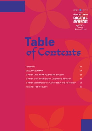 FOREWORD 04
EXECUTIVE SUMMARY 10
CHAPTER 1. THE INDIAN ADVERTISING INDUSTRY 12
CHAPTER 2. THE INDIAN DIGITAL ADVERTISING INDUSTRY 32
CHAPTER 3. EMBRACING THE FLUX OF TODAY AND TOMORROW 54
RESEARCH METHODOLOGY 85
Table
of Contents
GOLD PARTNERS
POWERED BY
 