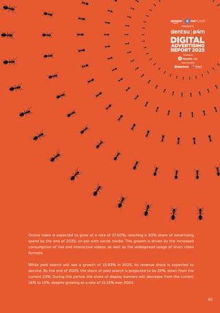 GOLD PARTNERS
POWERED BY
Online video is expected to grow at a rate of 27.60%, reaching a 30% share of advertising
spend by the end of 2025, on par with social media. This growth is driven by the increased
consumption of live and interactive videos, as well as the widespread usage of short video
formats
While paid search will see a growth of 15.93% in 2025, its revenue share is expected to
decline. By the end of 2025, the share of paid search is projected to be 22%, down from the
current 23%. During this period, the share of display banners will decrease from the current
16% to 15%, despite growing at a rate of 15.15% over 2024.
40
 