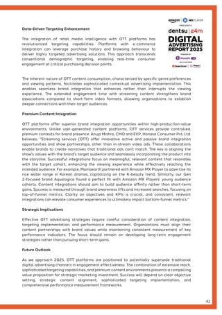 The inherent nature of OTT content consumption, characterized by specific genre preferences
and viewing patterns, facilitates sophisticated contextual advertising implementation. This
enables seamless brand integration that enhances rather than interrupts the viewing
experience. The extended engagement time with streaming content strengthens brand
associations compared to short-form video formats, allowing organizations to establish
deeper connections with their target audiences.
Premium Content Integration
OTT platforms offer superior brand integration opportunities within high-production-value
environments. Unlike user-generated content platforms, OTT services provide controlled,
premium contexts for brand presence. Anuja Mishra, CMO and EVP, Honasa Consumer Pvt. Ltd.
believes, “Streaming services (OTT) offer innovative active and passive brand integration
opportunities and show partnerships, other than in-stream video ads. These collaborations
enable brands to create narratives that traditional ads can't match. The key is aligning the
show's values with the brand's target audience and seamlessly incorporating the product into
the storyline. Successful integrations focus on meaningful, relevant content that resonates
with the target cohort, enhancing the viewing experience while effectively reaching the
intended audience. For example, Mamaearth partnered with Amazon MX Player to advertise its
rice water range in Korean dramas, capitalizing on the K-beauty trend. Similarly, our Gen
Z-focused brand Aqualogica found a perfect fit with Amazon MX Players’ young audience
cohorts. Content integrations should aim to build audience affinity rather than short-term
gains. Success is measured through brand awareness lifts and increased searches, focusing on
top-of-funnel metrics. Clarity on objectives and KPIs is crucial, and consistent, relevant
integrations can elevate consumer experiences to ultimately impact bottom-funnel metrics.“
Strategic Implications
Effective OTT advertising strategies require careful consideration of content integration,
targeting implementation, and performance measurement. Organizations must align their
content partnerships with brand values while maintaining consistent measurement of key
performance indicators. The focus should remain on developing long-term engagement
strategies rather than pursuing short-term gains.
Future Outlook
As we approach 2025, OTT platforms are positioned to potentially supersede traditional
digital advertising channels in engagement effectiveness. The combination of extensive reach,
sophisticated targeting capabilities, and premium content environments presents a compelling
value proposition for strategic marketing investment. Success will depend on clear objective
setting, strategic content alignment, sophisticated targeting implementation, and
comprehensive performance measurement frameworks.
Data-Driven Targeting Enhancement
The integration of retail media intelligence with OTT platforms has
revolutionized targeting capabilities. Platforms with e-commerce
integration can leverage purchase history and browsing behaviour to
deliver highly targeted advertising solutions. This approach transcends
conventional demographic targeting, enabling real-time consumer
engagement at critical purchasing decision points.
42
GOLD PARTNERS
POWERED BY
 