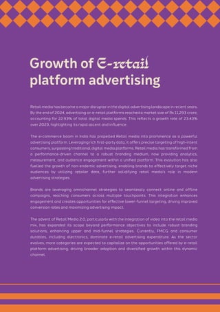 Retail media has become a major disruptor in the digital advertising landscape in recent years.
By the end of 2024, advertising on e-retail platforms reached a market size of Rs 11,293 crore,
accounting for 22.93% of total digital media spends. This reflects a growth rate of 23.43%
over 2023, highlighting its rapid ascent and influence.
The e-commerce boom in India has propelled Retail media into prominence as a powerful
advertising platform. Leveraging rich first-party data, it offers precise targeting of high-intent
consumers, surpassing traditional digital media platforms. Retail media has transformed from
a performance-driven channel to a robust branding medium, now providing analytics,
measurement, and audience engagement within a unified platform. This evolution has also
fuelled the growth of non-endemic advertising, enabling brands to effectively target niche
audiences by utilizing retailer data, further solidifying retail media’s role in modern
advertising strategies.
Brands are leveraging omnichannel strategies to seamlessly connect online and offline
campaigns, reaching consumers across multiple touchpoints. This integration enhances
engagement and creates opportunities for effective lower-funnel targeting, driving improved
conversion rates and maximizing advertising impact.
The advent of Retail Media 2.0, particularly with the integration of video into the retail media
mix, has expanded its scope beyond performance objectives to include robust branding
solutions, enhancing upper and mid-funnel strategies. Currently, FMCG and consumer
durables, including electronics, dominate e-retail advertising expenditure. As the sector
evolves, more categories are expected to capitalize on the opportunities offered by e-retail
platform advertising, driving broader adoption and diversified growth within this dynamic
channel.
Growth of E-retail
platform advertising
 