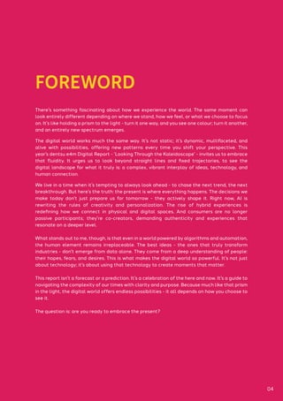 FOREWORD
There’s something fascinating about how we experience the world. The same moment can
look entirely different depending on where we stand, how we feel, or what we choose to focus
on. It’s like holding a prism to the light - turn it one way, and you see one colour; turn it another,
and an entirely new spectrum emerges.
The digital world works much the same way. It’s not static; it’s dynamic, multifaceted, and
alive with possibilities, offering new patterns every time you shift your perspective. This
year’s dentsu e4m Digital Report - ‘Looking Through the Kaleidoscope’ - invites us to embrace
that fluidity. It urges us to look beyond straight lines and fixed trajectories, to see the
digital landscape for what it truly is: a complex, vibrant interplay of ideas, technology, and
human connection.
We live in a time when it’s tempting to always look ahead - to chase the next trend, the next
breakthrough. But here’s the truth: the present is where everything happens. The decisions we
make today don’t just prepare us for tomorrow - they actively shape it. Right now, AI is
rewriting the rules of creativity and personalization. The rise of hybrid experiences is
redefining how we connect in physical and digital spaces. And consumers are no longer
passive participants; they’re co-creators, demanding authenticity and experiences that
resonate on a deeper level.
What stands out to me, though, is that even in a world powered by algorithms and automation,
the human element remains irreplaceable. The best ideas - the ones that truly transform
industries - don’t emerge from data alone. They come from a deep understanding of people:
their hopes, fears, and desires. This is what makes the digital world so powerful. It’s not just
about technology; it’s about using that technology to create moments that matter.
This report isn’t a forecast or a prediction. It’s a celebration of the here and now. It’s a guide to
navigating the complexity of our times with clarity and purpose. Because much like that prism
in the light, the digital world offers endless possibilities - it all depends on how you choose to
see it.
The question is: are you ready to embrace the present?
04
 
