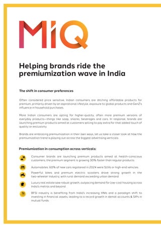 Often considered price sensitive, Indian consumers are ditching affordable products for
premium, primarily driven by an aspirational lifestyle, exposure to global products and GenZ's
influence in household purchases.
More Indian consumers are opting for higher-quality, often more premium versions of
everyday products—things like soap, snacks, beverages and cars. In response, brands are
launching premium products aimed at customers willing to pay extra for that added touch of
quality or exclusivity.
Brands are embracing premiumization in their own ways, let us take a closer look at how the
premiumization trend is playing out across the biggest advertising verticals:
Consumer brands are launching premium products aimed at health-conscious
customers; the premium segment is growing 30% faster than regular products
Automobiles: 60% of new cars registered in 2024 were SUVs or high-end vehicles
Powerful bikes and premium electric scooters drove strong growth in the
two-wheeler industry, with rural demand exceeding urban demand
Luxury real estate saw robust growth, outpacing demand for low-cost housing across
India's metros and beyond
BFSI industry is benefiting from India's increasing HNIs and a paradigm shift to
investing in financial assets, leading to a record growth in demat accounts & SIPs in
mutual funds
Helping brands ride the
premiumization wave in India
The shift in consumer preferences
Premiumization in consumption across verticals:
 