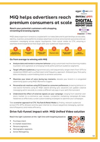 MiQ's deep expertise in analytics coupled with rich data lake and its partnerships across data,
identity, inventory and platforms enables advertisers to drive omnichannel outcomes and use
consistent messaging across digital touchpoints, from social media to CTV, ensuring a
seamless brand experience that aligns with your audiences' expectations.
Purchase intent
In-market researchers
Persona segments
Demographic segments
Action Retargeting
MiQ helps advertisers reach
premium consumers at scale
Drive full-funnel impact with MiQ Unified Video solution
Take a smarter approach to CTV, YouTube & Retail Media by finding relevant audiences
across CTV, OTTs, Amazon and the open internet to ensure sequential messaging, optimal
reach/frequency and media efficiency.
Reach your potential customers with shopping,
streaming & browsing signals
Reach the right customers at the right time with targeting based on:
Go from average to winning with MiQ
Analyze data and trends in consumer behavior using customized machine learning models
to predict and capitalize on emerging trends within premium audience segments
Target affluent audiences programmatically and sequentially target them from OTTs to
residential DOOH with a unified reach and frequency approach. Onboard your first party
data and deploy custom bidding tools to achieve outcomes
Maximize your share of voice during key moments, elevate your brand in a congested
advertising space using MiQ's Moments triggers
Personalize ad creatives using DCO based on consumer preferences, browsing behavior or
real-world moments using AI. MiQ's award winning sync solutions can update creative
messaging within seconds to create a different ad copy in sync with the live event
Understand the effect of external signals on your campaign, ranging from weather and
stock market to e-commerce user reviews, competitor marketing campaigns & news
headlines to effectively curate custom bidding strategies to optimise your campaigns.
Streaming
habits
Offline visits
patterns
Payment data Social media
behaviors
Brand
preferences
Ecommerce
shopping trends
50
GOLD PARTNERS
POWERED BY
 