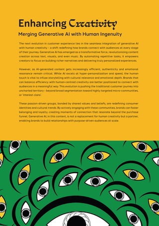 The next evolution in customer experience lies in the seamless integration of generative AI
with human creativity - a shift redefining how brands connect with audiences at every stage
of their journey. Generative AI has emerged as a transformative force, revolutionizing content
creation across text, visuals, and even music. By automating repetitive tasks, it empowers
creators to focus on building richer narratives and delivering truly personalized experiences.
However, as AI-generated content gets increasingly efficient, authenticity and emotional
resonance remain critical. While AI excels at hyper-personalization and speed, the human
touch is vital to infuse storytelling with cultural relevance and emotional depth. Brands that
can balance efficiency with human-centred creativity are better positioned to connect with
audiences in a meaningful way. This evolution is pushing the traditional customer journey into
uncharted territory - beyond broad segmentation toward highly targeted micro-communities,
or ’interest clans’.
These passion-driven groups, bonded by shared values and beliefs, are redefining consumer
identities and cultural trends. By actively engaging with these communities, brands can foster
belonging and loyalty, creating moments of connection that resonate beyond the purchase
funnel. Generative AI, in this context, is not a replacement for human creativity but a partner,
enabling brands to build relationships with purpose-driven audiences at scale.
Enhancing Creativity
Merging Generative AI with Human Ingenuity
 