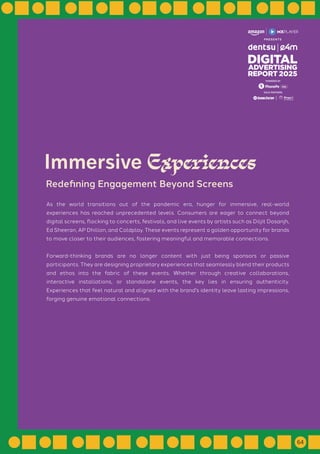 As the world transitions out of the pandemic era, hunger for immersive, real-world
experiences has reached unprecedented levels. Consumers are eager to connect beyond
digital screens, flocking to concerts, festivals, and live events by artists such as Diljit Dosanjh,
Ed Sheeran, AP Dhillon, and Coldplay. These events represent a golden opportunity for brands
to move closer to their audiences, fostering meaningful and memorable connections.
Forward-thinking brands are no longer content with just being sponsors or passive
participants. They are designing proprietary experiences that seamlessly blend their products
and ethos into the fabric of these events. Whether through creative collaborations,
interactive installations, or standalone events, the key lies in ensuring authenticity.
Experiences that feel natural and aligned with the brand's identity leave lasting impressions,
forging genuine emotional connections.
Immersive Experiences
Redefining Engagement Beyond Screens
GOLD PARTNERS
POWERED BY
64
 