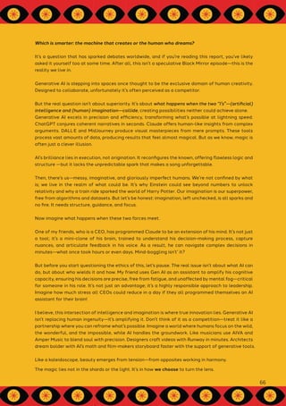 Which is smarter: the machine that creates or the human who dreams?
It’s a question that has sparked debates worldwide, and if you're reading this report, you’ve likely
asked it yourself too at some time. After all, this isn’t a speculative Black Mirror episode—this is the
reality we live in.
Generative AI is stepping into spaces once thought to be the exclusive domain of human creativity.
Designed to collaborate, unfortunately it’s often perceived as a competitor.
But the real question isn’t about superiority. It’s about what happens when the two “I’s”—(artificial)
intelligence and (human) imagination—collide, creating possibilities neither could achieve alone.
Generative AI excels in precision and efficiency, transforming what’s possible at lightning speed.
ChatGPT conjures coherent narratives in seconds. Claude offers human-like insights from complex
arguments. DALL·E and MidJourney produce visual masterpieces from mere prompts. These tools
process vast amounts of data, producing results that feel almost magical. But as we know, magic is
often just a clever illusion.
AI’s brilliance lies in execution, not origination. It reconfigures the known, offering flawless logic and
structure —but it lacks the unpredictable spark that makes a song unforgettable.
Then, there’s us—messy, imaginative, and gloriously imperfect humans. We’re not confined by what
is; we live in the realm of what could be. It’s why Einstein could see beyond numbers to unlock
relativity and why a train ride sparked the world of Harry Potter. Our imagination is our superpower,
free from algorithms and datasets. But let’s be honest: imagination, left unchecked, is all sparks and
no fire. It needs structure, guidance, and focus.
Now imagine what happens when these two forces meet.
One of my friends, who is a CEO, has programmed Claude to be an extension of his mind. It’s not just
a tool; it’s a mini-clone of his brain, trained to understand his decision-making process, capture
nuances, and articulate feedback in his voice. As a result, he can navigate complex decisions in
minutes—what once took hours or even days. Mind-boggling isn’t’ it?
But before you start questioning the ethics of this, let’s pause. The real issue isn’t about what AI can
do, but about who wields it and how. My friend uses Gen AI as an assistant to amplify his cognitive
capacity, ensuring his decisions are precise, free from fatigue, and unaffected by mental fog—critical
for someone in his role. It’s not just an advantage; it’s a highly responsible approach to leadership.
Imagine how much stress all CEOs could reduce in a day if they all programmed themselves an AI
assistant for their brain!
I believe, this intersection of intelligence and imagination is where true innovation lies. Generative AI
isn’t replacing human ingenuity—it’s amplifying it. Don’t think of it as a competition—treat it like a
partnership where you can reframe what’s possible. Imagine a world where humans focus on the wild,
the wonderful, and the impossible, while AI handles the groundwork. Like musicians use AIVA and
Amper Music to blend soul with precision. Designers craft videos with Runway in minutes. Architects
dream bolder with AI’s math and film-makers storyboard faster with the support of generative tools.
Like a kaleidoscope, beauty emerges from tension—from opposites working in harmony.
The magic lies not in the shards or the light. It’s in how we choose to turn the lens.
66
 