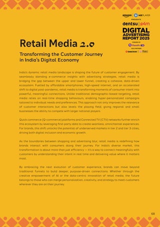 India’s dynamic retail media landscape is shaping the future of customer engagement. By
seamlessly blending e-commerce insights with advertising strategies, retail media is
bridging the gap between the upper and lower funnel, creating a cohesive, data-driven
ecosystem. Fuelled by affordable smartphones, high-speed internet, and an accelerated
shift to digital post-pandemic, retail media is transforming moments of consumer intent into
powerful, meaningful connections. Unlike traditional demographic-based targeting, retail
media relies on real-time shopping behaviours, enabling hyper-personalized campaigns
tailored to individual needs and preferences. This approach not only improves the relevance
of customer interactions but also levels the playing field, giving regional and small
businesses the ability to compete with larger national players.
Quick commerce (Q-commerce) platforms and Connected TV (CTV) networks further enrich
this ecosystem by leveraging first-party data to create seamless, omnichannel experiences.
For brands, this shift unlocks the potential of underserved markets in tier 2 and tier 3 cities,
driving both digital inclusion and economic growth.
As the boundaries between shopping and advertising blur, retail media is redefining how
brands interact with consumers along their journey. For India’s diverse market, this
transformation is about more than just efficiency — it’s a way to connect meaningfully with
customers by understanding their intent in real time and delivering value where it matters
most.
By embracing the next evolution of customer experience, brands can move beyond
traditional funnels to build deeper, purpose-driven connections. Whether through the
creative empowerment of AI or the data-centric innovation of retail media, the future
belongs to those who can merge personalization, creativity, and strategy to meet customers
wherever they are on their journey.
Retail Media 2.0
Transforming the Customer Journey
in India’s Digital Economy
68
GOLD PARTNERS
POWERED BY
 