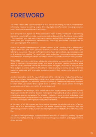The latest Dentsu e4m Digital Report 2025 puts forth a fascinating picture of how the Indian
advertising industry is evolving, largely driven by digital transformation, changing consumer
habits and the unstoppable rise of technology.
Over the past year, digital has firmly established itself as the powerhouse of advertising,
reshaping everything from media consumption to brand storytelling. Traditional channels like
TV and print still hold their ground but the momentum is clearly shifting towards social media,
online video and programmatic advertising—all fuelled by data-driven strategies and an
ever-growing digital-first audience.
One of the biggest takeaways from this year’s report is the changing face of engagement.
Digital media isn’t just about visibility anymore; it’s about connection. Brands aren’t just
talking to consumers—they are crafting immersive, hyper-personalized experiences powered
by AI and real-time insights. The rise of retail media and unified commerce is making this even
more seamless, blending online and offline touchpoints to create frictionless brand journeys.
While FMCG continues to dominate ad spends, we are seeing some exciting shifts. The travel
sector is making a big comeback, driven by a surge in domestic tourism campaigns, while
telecom and e-commerce brands are doubling down on digital, allocating a huge chunk of
their budgets to online platforms. Short-form video is quickly becoming the go-to format,
capturing audiences with snackable, engaging content that merges entertainment with
commerce.
Another fascinating trend the report highlights is the evolving tone of advertising. Humour,
which has long been a staple of Indian advertising, is now making room for mindfulness-driven
storytelling, especially for Millennial and Gen Z audiences. These consumers want brands to
be more than just sellers—they expect them to reflect their values, create meaningful
conversations, and foster community-driven engagement.
And then there’s AI. No longer just a behind-the-scenes player, generative AI is now actively
shaping creativity, streamlining decision-making and helping brands produce smarter, more
emotionally resonant campaigns. The phygital revolution—where physical and digital retail
experiences merge—is also ensuring that brands stay connected with consumers across urban
and rural landscapes, offering accessibility like never before.
At the heart of all this change, one thing is clear: the advertising industry is at an inflection
point. We’re in a kaleidoscopic state of flux, where technology and creativity, data and
storytelling, commerce and culture are all merging to redefine what effective marketing looks
like.
The Dentsu e4m Digital Report 2025 captures this shift in all its complexity, offering a glimpse
into the future of advertising—a world where innovation, personalization and engagement will
define success.
FOREWORD
06
 