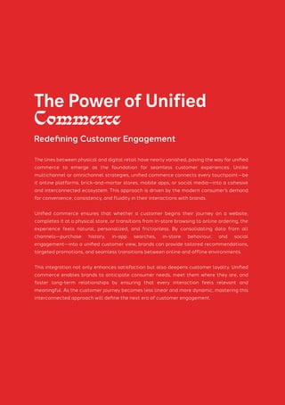 The lines between physical and digital retail have nearly vanished, paving the way for unified
commerce to emerge as the foundation for seamless customer experiences. Unlike
multichannel or omnichannel strategies, unified commerce connects every touchpoint—be
it online platforms, brick-and-mortar stores, mobile apps, or social media—into a cohesive
and interconnected ecosystem. This approach is driven by the modern consumer’s demand
for convenience, consistency, and fluidity in their interactions with brands.
Unified commerce ensures that whether a customer begins their journey on a website,
completes it at a physical store, or transitions from in-store browsing to online ordering, the
experience feels natural, personalized, and frictionless. By consolidating data from all
channels—purchase history, in-app searches, in-store behaviour, and social
engagement—into a unified customer view, brands can provide tailored recommendations,
targeted promotions, and seamless transitions between online and offline environments.
This integration not only enhances satisfaction but also deepens customer loyalty. Unified
commerce enables brands to anticipate consumer needs, meet them where they are, and
foster long-term relationships by ensuring that every interaction feels relevant and
meaningful. As the customer journey becomes less linear and more dynamic, mastering this
interconnected approach will define the next era of customer engagement.
The Power of Unified
Commerce
Redefining Customer Engagement
 