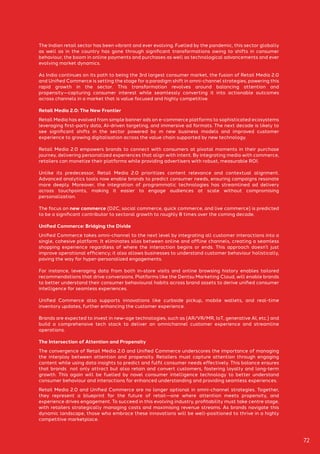 The Indian retail sector has been vibrant and ever evolving. Fuelled by the pandemic, this sector globally
as well as in the country has gone through significant transformations owing to shifts in consumer
behaviour, the boom in online payments and purchases as well as technological advancements and ever
evolving market dynamics.
As India continues on its path to being the 3rd largest consumer market, the fusion of Retail Media 2.0
and Unified Commerce is setting the stage for a paradigm shift in omni-channel strategies, powering this
rapid growth in the sector. This transformation revolves around balancing attention and
propensity—capturing consumer interest while seamlessly converting it into actionable outcomes
across channels in a market that is value focused and highly competitive.
Retail Media 2.0: The New Frontier
Retail Media has evolved from simple banner ads on e-commerce platforms to sophisticated ecosystems
leveraging first-party data, AI-driven targeting, and immersive ad formats. The next decade is likely to
see significant shifts in the sector powered by m new business models and improved customer
experience to growing digitalisation across the value chain supported by new technology.
Retail Media 2.0 empowers brands to connect with consumers at pivotal moments in their purchase
journey, delivering personalized experiences that align with intent. By integrating media with commerce,
retailers can monetize their platforms while providing advertisers with robust, measurable ROI.
Unlike its predecessor, Retail Media 2.0 prioritizes content relevance and contextual alignment.
Advanced analytics tools now enable brands to predict consumer needs, ensuring campaigns resonate
more deeply. Moreover, the integration of programmatic technologies has streamlined ad delivery
across touchpoints, making it easier to engage audiences at scale without compromising
personalization.
The focus on new commerce (D2C, social commerce, quick commerce, and live commerce) is predicted
to be a significant contributor to sectoral growth to roughly 8 times over the coming decade.
Unified Commerce: Bridging the Divide
Unified Commerce takes omni-channel to the next level by integrating all customer interactions into a
single, cohesive platform. It eliminates silos between online and offline channels, creating a seamless
shopping experience regardless of where the interaction begins or ends. This approach doesn’t just
improve operational efficiency; it also allows businesses to understand customer behaviour holistically,
paving the way for hyper-personalized engagements.
For instance, leveraging data from both in-store visits and online browsing history enables tailored
recommendations that drive conversions. Platforms like the Dentsu Marketing Cloud, will enable brands
to better understand their consumer behavioural habits across brand assets to derive unified consumer
intelligence for seamless experiences.
Unified Commerce also supports innovations like curbside pickup, mobile wallets, and real-time
inventory updates, further enhancing the customer experience.
Brands are expected to invest in new-age technologies, such as (AR/VR/MR, IoT, generative AI, etc.) and
build a comprehensive tech stack to deliver an omnichannel customer experience and streamline
operations.
The Intersection of Attention and Propensity
The convergence of Retail Media 2.0 and Unified Commerce underscores the importance of managing
the interplay between attention and propensity. Retailers must capture attention through engaging
content while using data insights to predict and fulfil consumer needs effectively. This balance ensures
that brands not only attract but also retain and convert customers, fostering loyalty and long-term
growth. This again will be fuelled by novel consumer intelligence technology to better understand
consumer behaviour and interactions for enhanced understanding and providing seamless experiences.
Retail Media 2.0 and Unified Commerce are no longer optional in omni-channel strategies. Together,
they represent a blueprint for the future of retail—one where attention meets propensity, and
experience drives engagement. To succeed in this evolving industry, profitability must take centre stage,
with retailers strategically managing costs and maximising revenue streams. As brands navigate this
dynamic landscape, those who embrace these innovations will be well-positioned to thrive in a highly
competitive marketplace.
72
 