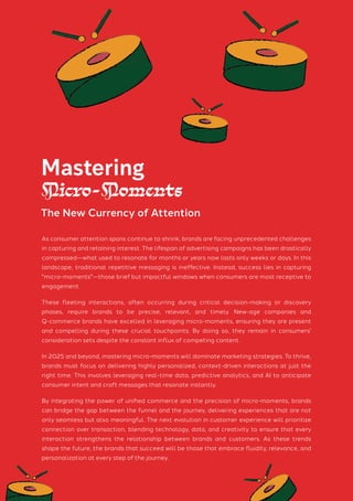 As consumer attention spans continue to shrink, brands are facing unprecedented challenges
in capturing and retaining interest. The lifespan of advertising campaigns has been drastically
compressed—what used to resonate for months or years now lasts only weeks or days. In this
landscape, traditional repetitive messaging is ineffective. Instead, success lies in capturing
"micro-moments"—those brief but impactful windows when consumers are most receptive to
engagement.
These fleeting interactions, often occurring during critical decision-making or discovery
phases, require brands to be precise, relevant, and timely. New-age companies and
Q-commerce brands have excelled in leveraging micro-moments, ensuring they are present
and compelling during these crucial touchpoints. By doing so, they remain in consumers'
consideration sets despite the constant influx of competing content.
In 2025 and beyond, mastering micro-moments will dominate marketing strategies. To thrive,
brands must focus on delivering highly personalized, context-driven interactions at just the
right time. This involves leveraging real-time data, predictive analytics, and AI to anticipate
consumer intent and craft messages that resonate instantly.
By integrating the power of unified commerce and the precision of micro-moments, brands
can bridge the gap between the funnel and the journey, delivering experiences that are not
only seamless but also meaningful. The next evolution in customer experience will prioritize
connection over transaction, blending technology, data, and creativity to ensure that every
interaction strengthens the relationship between brands and customers. As these trends
shape the future, the brands that succeed will be those that embrace fluidity, relevance, and
personalization at every step of the journey.
Mastering
Micro-Moments
The New Currency of Attention
 