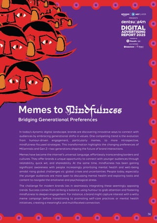 In today’s dynamic digital landscape, brands are discovering innovative ways to connect with
audiences by embracing generational shifts in values. One compelling trend is the evolution
from humour-driven engagement, particularly memes, to more introspective,
mindfulness-focused strategies. This transformation highlights the changing preferences of
Millennials and Gen Z—two generations shaping the future of brand interactions.
Memes have become the internet's universal language, effortlessly transcending borders and
cultures. They offer brands a unique opportunity to connect with younger audiences through
relatability, quick wit, and shareability. At the same time, mindfulness has been gaining
significant awareness with people increasingly prioritizing mental health and well-being
amidst rising global challenges viz. global crises and uncertainties. People today, especially
the younger audiences are more open to discussing mental health and exploring tools and
content to navigate the emotional and psychological stress.
The challenge for modern brands lies in seamlessly integrating these seemingly opposing
trends. Success comes from striking a balance: using humour to grab attention and fostering
mindfulness to deepen engagement. For instance, a brand might capture interest with a witty
meme campaign before transitioning to promoting self-care practices or mental health
initiatives, creating a meaningful and multifaceted connection.
Memes to Mindfulness
Bridging Generational Preferences
GOLD PARTNERS
POWERED BY
74
 