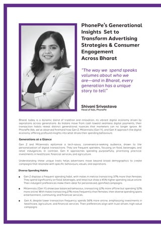 Generations at a Glance
Shivani Srivastava
Head of Ads, PhonePe
“The way we spend speaks
volumes about who we
are—and in Bharat, every
generation has a unique
story to tell”
PhonePe’s Generational
Insights Set to
Transform Advertising
Strategies & Consumer
Engagement
Across Bharat
Gen Z and Millennials epitomize a tech-savvy, convenience-seeking audience, drawn to the
personalization of digital transactions. They are frequent spenders, focusing on food, beverages, and
retail indulgences. In contrast, Gen X approaches spending purposefully, prioritizing practical
investments in healthcare, financial services, and agriculture.
Bharat today is a dynamic blend of tradition and innovation, its vibrant digital economy driven by
aspirations across generations. As Indians move from cash toward seamless digital payments, their
transaction habits reveal distinct generational nuances that marketers can no longer ignore. At
PhonePe Ads, we’ve observed firsthand how Gen Z, Millennials (Gen Y), and Gen X approach the digital
economy, offering profound insights into what drives their spending behaviours.
Diverse Spending Habits
Gen Z displays a frequent spending habit, with males in metros transacting 37% more than females.
They spend significantly on food, beverages, and retail but show a 45% higher spending value online.
Their indulgent preferences make them ideal for personalized, gamified campaigns.
Millennials (Gen Y) showcase balanced behaviour, transacting 12% more offline but spending 52%
more online. With males transacting 27% more frequently than females, their diverse spending spans
entertainment, commuting, and financial services..
Gen X, despite lower transaction frequency, spends 56% more online, emphasizing investments in
healthcare, agriculture, and financial services. Their preferences align with trust-driven, high-value
campaigns.
Understanding these unique traits helps advertisers move beyond broad demographics to create
campaigns that resonate with specific behaviours, values, and aspirations.
 