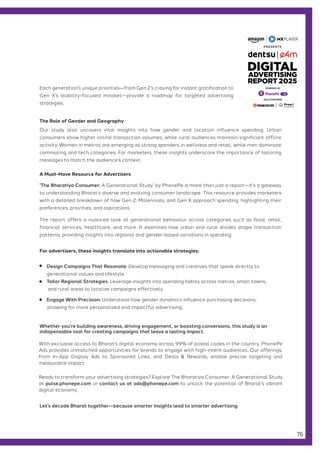 Let’s decode Bharat together—because smarter insights lead to smarter advertising.
‘The Bharatiya Consumer: A Generational Study’ by PhonePe is more than just a report—it’s a gateway
to understanding Bharat’s diverse and evolving consumer landscape. This resource provides marketers
with a detailed breakdown of how Gen Z, Millennials, and Gen X approach spending, highlighting their
preferences, priorities, and aspirations.
The report offers a nuanced look at generational behaviour across categories such as food, retail,
financial services, healthcare, and more. It examines how urban and rural divides shape transaction
patterns, providing insights into regional and gender-based variations in spending.
Our study also uncovers vital insights into how gender and location influence spending. Urban
consumers show higher online transaction volumes, while rural audiences maintain significant offline
activity. Women in metros are emerging as strong spenders in wellness and retail, while men dominate
commuting and tech categories. For marketers, these insights underscore the importance of tailoring
messages to match the audience’s context.
The Role of Gender and Geography
A Must-Have Resource for Advertisers
Each generation’s unique priorities—from Gen Z’s craving for instant gratification to
Gen X’s stability-focused mindset—provide a roadmap for targeted advertising
strategies.
For advertisers, these insights translate into actionable strategies:
Design Campaigns That Resonate: Develop messaging and creatives that speak directly to
generational values and lifestyle
Tailor Regional Strategies: Leverage insights into spending habits across metros, small towns,
and rural areas to localize campaigns effectively.
Engage With Precision: Understand how gender dynamics influence purchasing decisions,
allowing for more personalized and impactful advertising.
With exclusive access to Bharat’s digital economy across 99% of postal codes in the country, PhonePe
Ads provides unmatched opportunities for brands to engage with high-intent audiences. Our offerings,
from In-App Display Ads to Sponsored Links, and Deals & Rewards, enable precise targeting and
measurable impact
Ready to transform your advertising strategies? Explore The Bharatiya Consumer: A Generational Study
at pulse.phonepe.com or contact us at ads@phonepe.com to unlock the potential of Bharat’s vibrant
digital economy.
Whether you’re building awareness, driving engagement, or boosting conversions, this study is an
indispensable tool for creating campaigns that leave a lasting impact.
76
GOLD PARTNERS
POWERED BY
 
