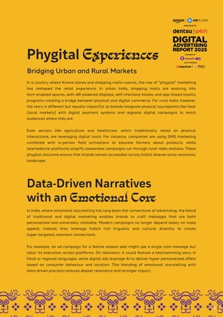 In India, where emotional storytelling has long been the cornerstone of advertising, the blend
of traditional and digital marketing enables brands to craft messages that are both
personalized and universally relatable. Modern campaigns no longer depend solely on mass
appeal; instead, they leverage India’s rich linguistic and cultural diversity to create
hyper-targeted, resonant connections.
For example, an ad campaign for a festive season sale might use a single core message but
tailor its execution across platforms. On television, it could feature a heartwarming story in
Hindi or regional languages, while digital ads leverage AI to deliver hyper-personalized offers
based on consumer behaviour and location. This blending of emotional storytelling with
data-driven precision ensures deeper resonance and stronger impact.
In a country where Kirana stores and shopping malls coexist, the rise of "phygital" marketing
has reshaped the retail experience. In urban India, shopping malls are evolving into
tech-enabled spaces, with AR-powered displays, self-checkout kiosks, and app-based loyalty
programs creating a bridge between physical and digital commerce. For rural India, however,
the story is different but equally impactful as brands integrate physical touchpoints like haat
(local markets) with digital payment systems and regional digital campaigns to reach
audiences where they are.
Even sectors like agriculture and healthcare, which traditionally relied on physical
interactions, are leveraging digital tools. For instance, companies are using SMS marketing
combined with in-person field activations to educate farmers about products, while
telemedicine platforms amplify awareness campaigns run through rural radio stations. These
phygital solutions ensure that brands remain accessible across India’s diverse socio-economic
landscape.
Phygital Experiences
Bridging Urban and Rural Markets
Data-Driven Narratives
with an Emotional Core
78
GOLD PARTNERS
POWERED BY
 