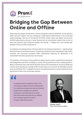Advertising has always thrived when it evolves alongside consumer behaviour. As we step into
2025, one such medium that has undergone a reformative transformation is the connected
media landscape. The rise of Connected TV (CTV), mobile video, and digital out-of-home
(DOOH) advertising is not just a ‘trend’ anymore but an omnichannel medium that is here to
stay and transform how audiences engage with brands — bridging the much-needed gap
between online and offline experiences.
As audiences increasingly favour the big screen for its immersive experience — watching their
favourite shows, streaming live events, or passing by impactful brand messaging at high-traffic
locations, the connected ecosystem offers unparalleled targeting for advertisers in an
environment that feels personal but not intrusive.
For marketers, this evolution brings significant opportunities to drive comprehensive awareness
and engagement and refine strategies to unlock the full potential of their marketing efforts.
With an estimation that India would have 60 million CTV households by the end of 2025 and
internet users spending an average of 90 minutes daily as an outcome of affordable internet
services and Smart TVs, it is apparent that the connected ecosystem is where audiences like to
spend most of their time on the open internet.
Bridging the Gap Between
Online and Offline
Ishank Joshi,
MD & CEO, Mobavenue Media
To enable brands to make the most of this
omnichannel medium, PrsmX by Mobavenue
is a unified brand awareness and omnichannel
programmatic engagement platform
positioned at the intersection of online
and offline advertising. We aim to redefine
how marketers approach today's
complex media environment.
 