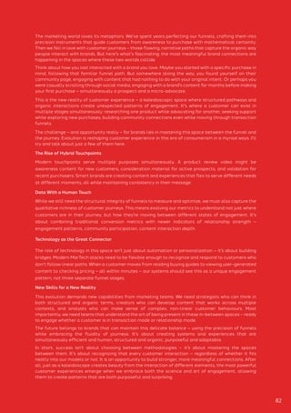 The marketing world loves its metaphors. We've spent years perfecting our funnels, crafting them into
precision instruments that guide customers from awareness to purchase with mathematical certainty.
Then we fell in love with customer journeys – those flowing, narrative paths that capture the organic way
people interact with brands. But here's what's fascinating: the most meaningful brand connections are
happening in the spaces where these two worlds collide.
Think about how you last interacted with a brand you love. Maybe you started with a specific purchase in
mind, following that familiar funnel path. But somewhere along the way, you found yourself on their
community page, engaging with content that had nothing to do with your original intent. Or perhaps you
were casually scrolling through social media, engaging with a brand's content for months before making
your first purchase – simultaneously a prospect and a micro-advocate.
This is the new reality of customer experience – a kaleidoscopic space where structured pathways and
organic interactions create unexpected patterns of engagement. It's where a customer can exist in
multiple stages simultaneously: researching one product while advocating for another, seeking support
while exploring new purchases, building community connections even while moving through transaction
funnels.
The challenge – and opportunity really – for brands lies in mastering this space between the funnel and
the journey. Evolution is reshaping customer experience in this era of consumerism in a myriad ways. I’ll
try and talk about just a few of them here.
New Skills for a New Reality
This evolution demands new capabilities from marketing teams. We need strategists who can think in
both structured and organic terms, creators who can develop content that works across multiple
contexts, and analysts who can make sense of complex, non-linear customer behaviours. Most
importantly, we need teams that understand the art of being present in these in-between spaces – ready
to engage whether a customer is in transaction mode or relationship mode.
The future belongs to brands that can maintain this delicate balance – using the precision of funnels
while embracing the fluidity of journeys. It's about creating systems and experiences that are
simultaneously efficient and human, structured and organic, purposeful and adaptable.
In short, success isn't about choosing between methodologies – it's about mastering the spaces
between them. It's about recognizing that every customer interaction – regardless of whether it fits
neatly into our models or not. It is an opportunity to build stronger, more meaningful connections. After
all, just as a kaleidoscope creates beauty from the interaction of different elements, the most powerful
customer experiences emerge when we embrace both the science and art of engagement, allowing
them to create patterns that are both purposeful and surprising.
The Rise of Hybrid Touchpoints
Modern touchpoints serve multiple purposes simultaneously. A product review video might be
awareness content for new customers, consideration material for active prospects, and validation for
recent purchasers. Smart brands are creating content and experiences that flex to serve different needs
at different moments, all while maintaining consistency in their message.
Data With a Human Touch
While we still need the structural integrity of funnels to measure and optimize, we must also capture the
qualitative richness of customer journeys. This means evolving our metrics to understand not just where
customers are in their journey, but how they're moving between different states of engagement. It's
about combining traditional conversion metrics with newer indicators of relationship strength –
engagement patterns, community participation, content interaction depth.
Technology as the Great Connector
The role of technology in this space isn't just about automation or personalization – it's about building
bridges. Modern MarTech stacks need to be flexible enough to recognize and respond to customers who
don't follow linear paths. When a customer moves from reading buying guides to viewing user-generated
content to checking pricing – all within minutes – our systems should see this as a unique engagement
pattern, not three separate funnel stages.
82
 