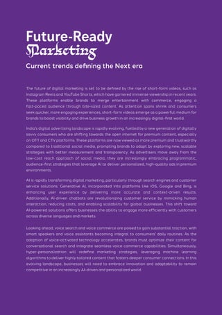 The future of digital marketing is set to be defined by the rise of short-form videos, such as
Instagram Reels and YouTube Shorts, which have garnered immense viewership in recent years.
These platforms enable brands to merge entertainment with commerce, engaging a
fast-paced audience through bite-sized content. As attention spans shrink and consumers
seek quicker, more engaging experiences, short-form videos emerge as a powerful medium for
brands to boost visibility and drive business growth in an increasingly digital-first world.
India's digital advertising landscape is rapidly evolving, fuelled by a new generation of digitally
savvy consumers who are shifting towards the open internet for premium content, especially
on OTT and CTV platforms. These platforms are now viewed as more premium and trustworthy
compared to traditional social media, prompting brands to adapt by exploring new, scalable
strategies with better measurement and transparency. As advertisers move away from the
low-cost reach approach of social media, they are increasingly embracing programmatic,
audience-first strategies that leverage AI to deliver personalized, high-quality ads in premium
environments.
AI is rapidly transforming digital marketing, particularly through search engines and customer
service solutions. Generative AI, incorporated into platforms like iOS, Google and Bing, is
enhancing user experience by delivering more accurate and context-driven results.
Additionally, AI-driven chatbots are revolutionizing customer service by mimicking human
interaction, reducing costs, and enabling scalability for global businesses. This shift toward
AI-powered solutions offers businesses the ability to engage more efficiently with customers
across diverse languages and markets.
Looking ahead, voice search and voice commerce are poised to gain substantial traction, with
smart speakers and voice assistants becoming integral to consumers' daily routines. As the
adoption of voice-activated technology accelerates, brands must optimize their content for
conversational search and integrate seamless voice commerce capabilities. Simultaneously,
hyper-personalization will redefine marketing strategies, leveraging machine learning
algorithms to deliver highly tailored content that fosters deeper consumer connections. In this
evolving landscape, businesses will need to embrace innovation and adaptability to remain
competitive in an increasingly AI-driven and personalized world.
Future-Ready
Marketing
Current trends defining the Next era
 