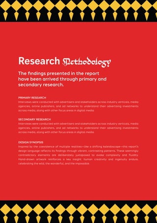 PRIMARY RESEARCH
Interviews were conducted with advertisers and stakeholders across industry verticals, media
agencies, online publishers, and ad networks to understand their advertising investments
across media, along with other focus areas in digital media.
SECONDARY RESEARCH
Interviews were conducted with advertisers and stakeholders across industry verticals, media
agencies, online publishers, and ad networks to understand their advertising investments
across media, along with other focus areas in digital media.
DESIGN SYNOPSIS
Inspired by the coexistence of multiple realities—like a shifting kaleidoscope—this report's
design language reflects its findings through vibrant, contrasting patterns. These seemingly
contradictory elements are deliberately juxtaposed to evoke complexity and fluidity.
Hand-drawn artwork reinforces a key insight: human creativity and ingenuity endure,
celebrating the wild, the wonderful, and the impossible.
Research Methodology
The findings presented in the report
have been arrived through primary and
secondary research.
 