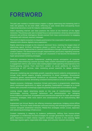 The past year marked a transformative chapter in digital advertising and marketing, both in
India and globally. As we enter 2025, reflecting on past trends while anticipating future
trajectories becomes crucial for industry understanding.
India's expanding internet user base positions the nation at the forefront of the digital
revolution. The previous year saw increased focus on personalization, driven by advanced data
analytics and artificial intelligence. Brands evolved from mass communication to engaging
individuals with tailored, resonant messages.
The country's digital ecosystem is uniquely positioned at the crossroads of rapid technological
adoption and a diverse, digitally savvy population.
Digital advertising emerged as the industry's dominant force, claiming the largest share of
advertising spend. Artificial intelligence played a central role in this digital narrative,
reshaping marketing approaches to creativity and efficiency through chatbots and generative
content creation. This advancement brought responsibilities, particularly regarding consumer
trust and data transparency. AI is no longer just a buzzword; it has become the backbone of
hyper-personalized marketing strategies.
Predictive commerce became fundamental, enabling precise anticipation of consumer
behaviour while enhancing customer journeys. Video content maintained its supreme position
in engagement metrics, with online video leading digital media spending and projected as the
fastest-growing channel. From short-form content on social platforms to long-form
storytelling on OTT services, video marketing proved essential for deeper audience
connections.
Influencer marketing saw remarkable growth, expanding beyond celebrity endorsements to
include niche domain experts, bringing authenticity to brand campaigns. Omnichannel
marketing gained unprecedented momentum as consumers moved seamlessly between
digital and physical worlds, demanding consistent brand presence across all touchpoints.
Despite economic challenges, innovation thrived, particularly in programmatic advertising,
which contributed significantly to digital ad spending. Sustainability emerged as a crucial
theme, with consumers increasingly supporting brands aligned with environmental values.
Looking ahead, digital advertising stands on the cusp of transformation. Advanced
technologies, evolving consumer behaviours, and personalization are reshaping
brand-audience connections. AI-powered tools have become essential for hyper-personalized
marketing strategies, while voice search and conversational AI are revolutionizing SEO
approaches.
Augmented and Virtual Reality are offering immersive experiences, bridging online-offline
interactions. The social media landscape continues evolving, with emerging platforms gaining
traction alongside established networks. Mobile-first strategies remain crucial, especially
with advancing technology infrastructure.
Content marketing is adapting to audience preferences, shifting from humour-driven
engagement to mindfulness-focused strategies for younger generations. Vernacular content
gains importance in India's diverse linguistic landscape. Success in this evolving digital
landscape requires agility, responsible data usage, and culturally resonant storytelling.
FOREWORD
08
 