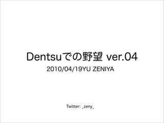 Dentsuでの野望 ver.04
   2010/04/19YU ZENIYA




        Twitter: _zeny_
 