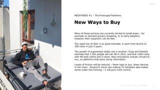 11
New Ways to Buy
MEGATREND #1 – The Prolonged Pandemic
Many of these services are currently limited to small areas – for
example on demand grocery shopping, or to early adopters.
However their expansion can be fast.
The rapid rise of Uber is an good example; it went from launch to
300 cities in just 5 years.
The growth of augmented reality use is another; Snap and Deloitte
estimate that 1.5bn people will use AR in 2021, and that 100m shop
with AR both online and in store. New innovations include virtual try-
ons, on platforms that store sizing information.
Levels of friction will be reduced – fewer taps to buy, fewer devices
in the chain. Amazon’s move into making TV hardware also makes
sense under this framing – it will give more control.
 