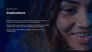 Media // / /
12
Implications
New Ways to Buy
Experiment with new ways to sell, testing in the most advanced
markets to be ready for broader roll-out and adoption.
Target shopping and payment messages around these new contexts
and keywords, rather than simply targeting page categories.
Include strong, brand-based messages, to balance with more
shoppable ads.
 