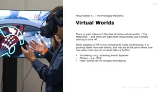 13
Virtual Worlds
MEGATREND #1 – The Prolonged Pandemic
There is great interest in the idea of online virtual worlds – ‘The
Metaverse’ – and there are signs that virtual reality use is finally
starting to take off.
While adoption of VR is tiny compared to video conferencing, it is
growing faster than ever before, and may be at the point where new
use cases could quickly increase take-up further:
• Socialising – e.g. attending events together
• Fitness – e.g. FitXR
• ‘Real’ events like VR arcades and eSports
 