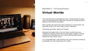 14
Virtual Worlds
MEGATREND #1 – The Prolonged Pandemic
This trend has been accelerated by Covid. People started to spend
more time playing games, effectively meeting and socialising within
platforms like Fortnite and Roblox.
Many workers got used to the idea of working in virtual teams, not
physically being in the same space as their colleagues.
Technology got better, faster and cheaper.
Facebook has stated that in the near future it will be seen as a
‘metaverse’ company rather than a social media company, and has
unveiled new VR ‘spaces’ for work and socialising called Horizon
Workrooms and Horizon Home.
It is conceivable that it will transition into more immersive worlds as
successfully as it has transitioned into mobile.
 