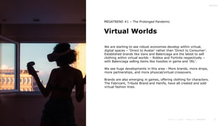 15
Virtual Worlds
MEGATREND #1 – The Prolonged Pandemic
We are starting to see robust economies develop within virtual,
digital spaces – ‘Direct to Avatar’ rather than ‘Direct to Consumer’.
Established brands like Vans and Balenciaga are the latest to sell
clothing within virtual worlds – Roblox and Fortnite respectively –
with Balenciaga selling items like hoodies in game and ‘IRL’.
We see huge developments in this area - More brands, more drops,
more partnerships, and more physical/virtual crossovers.
Brands are also emerging in games, offering clothing for characters.
The Fabricant, Tribute Brand and Hanifa, have all created and sold
virtual fashion lines.
 
