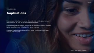 Media // / /
16
Implications
Virtual Worlds
Incorporate virtual and in-game elements into existing campaigns;
virtual should be part of an omnichannel strategy.
Experiment with the idea of avatars as an audience. Explore ways to
target based on new, virtual and in-game metrics.
Evaluate any applicable lessons from social media that could also
work in virtual worlds.
 