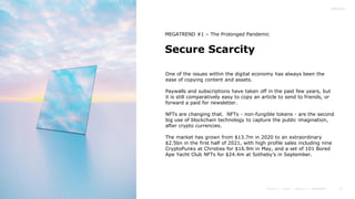 17
Secure Scarcity
MEGATREND #1 – The Prolonged Pandemic
One of the issues within the digital economy has always been the
ease of copying content and assets.
Paywalls and subscriptions have taken off in the past few years, but
it is still comparatively easy to copy an article to send to friends, or
forward a paid for newsletter.
NFTs are changing that. NFTs - non-fungible tokens - are the second
big use of blockchain technology to capture the public imagination,
after crypto currencies.
The market has grown from $13.7m in 2020 to an extraordinary
$2.5bn in the first half of 2021, with high profile sales including nine
CryptoPunks at Christies for $16.9m in May, and a set of 101 Bored
Ape Yacht Club NFTs for $24.4m at Sotheby’s in September.
 