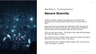 19
Secure Scarcity
MEGATREND #1 – The Prolonged Pandemic
Burberry recently created an exclusive set of characters and
accessories for the game Blankos Block Party, and sold these as
NFTs.
Fans could buy items ranging from characters within the game for
$299.99 to arm bands for $24.99, with a total value of $395,000.
All items sold out; the characters sold out within minutes.
NFTs can also grant access – The Kings of Leon sold NFTs associated
with their new album in March.
Six of these served as ‘Golden Tickets’ giving the holders the right to
attend any of the bands’ shows in the future.
Given that NFTs live in people’s mobile wallets, they can be used as
proof of purchase or identity.
 