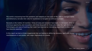 Media // / /
2
The world is recovering from the pandemic and adapting to new ways of life, both in changed habits
and behaviours, but also new rules for businesses to navigate to continue to prosper.
Necessity is the mother of invention. Times of crisis and recession have been, in retrospect, times of
enormous opportunity and innovation, and times of growth for those who make the right decisions.
Technologies and ways of working that might have seemed an interesting experiment in other times
have become essential.
In this report we look at three megatrends that are helping to define the recovery, each with smaller
manifestations or sub-trends, with major implications for brands.
 