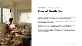 21
Fans of Flexibility
MEGATREND #1 – The Prolonged Pandemic
People in some jobs now have more choice about where they work
and live, now that work is likely to be much more flexible.
However new rules need to be established to make flexibility fair for
both companies and people.
Research by Stanford University found that many people saw the
ability to work from home equivalent to a $10,000 pay rise.
Google is proposing to pay employees who do not come back to the
office less than people who do, because their living & commuting
costs will be lower.
 