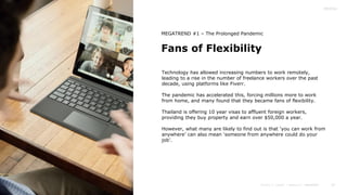 22
Fans of Flexibility
MEGATREND #1 – The Prolonged Pandemic
Technology has allowed increasing numbers to work remotely,
leading to a rise in the number of freelance workers over the past
decade, using platforms like Fiverr.
The pandemic has accelerated this, forcing millions more to work
from home, and many found that they became fans of flexibility.
Thailand is offering 10 year visas to affluent foreign workers,
providing they buy property and earn over $50,000 a year.
However, what many are likely to find out is that ‘you can work from
anywhere’ can also mean ‘someone from anywhere could do your
job’.
 