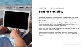 23
Fans of Flexibility
MEGATREND #1 – The Prolonged Pandemic
Businesses will emerge to offer products and services to help these
people manage and maximise their lives, including travel planning
and storage.
Employers will try to optimise how they use staff based on what
needs to be done, which time zones are best for which roles, and
which sort of work needs in-person interaction.
Some may even start to pay a premium for those who are able to ‘be
there’ in person whenever needed.
Travel is becoming harder, but greater workplace flexibility means
that people could go away from longer, and work from a different
location.
 