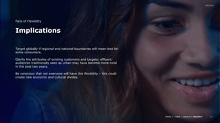 Media // / /
24
Implications
Fans of Flexibility
Target globally if regional and national boundaries will mean less for
some consumers.
Clarify the attributes of existing customers and targets: affluent
audiences traditionally seen as urban may have become more rural
in the past two years.
Be conscious that not everyone will have this flexibility – this could
create new economic and cultural divides.
 