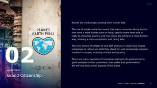 25
Brands are increasingly showing their human side.
The rise of social media has meant that many consumer-facing brands
now have a more human tone of voice, used to share news and to
reply to consumer queries, and now many are acting in a more human
way, showing a more empathetic and caring side.
The twin shocks of COVID-19 and BLM protests in 2020 have helped
companies to refocus on what they stand for, and increasingly become
involved in causes, including climate and equality.
There are many examples of companies trying to do good and set a
good example to their customers, their peers and governments.
We will now look at two aspects of this trend.
02
Brand Citizenship
MEGATREND
 