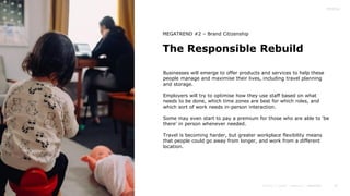 26
The Responsible Rebuild
MEGATREND #2 – Brand Citizenship
Businesses will emerge to offer products and services to help these
people manage and maximise their lives, including travel planning
and storage.
Employers will try to optimise how they use staff based on what
needs to be done, which time zones are best for which roles, and
which sort of work needs in-person interaction.
Some may even start to pay a premium for those who are able to ‘be
there’ in person whenever needed.
Travel is becoming harder, but greater workplace flexibility means
that people could go away from longer, and work from a different
location.
 