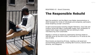 27
The Responsible Rebuild
MEGATREND #2 – Brand Citizenship
Both the pandemic and the Black Lives Matter demonstrations in
2020 focussed the minds of individuals and companies, particularly
those targeting younger consumers.
In April several brands including Colgate-Palmolive, Coca Cola and
Unilever joined AB InBev’s sustainable supply chain accelerator to
support early stage companies that are working to make
manufacturing more sustainable.
PepsiCo is aiming to expand its regenerative farming estate to
500,000 acres by the end of 2021, and build it to 7m acres by the
end of 2030.
More brands are becoming B Corps, meeting a set social and
environmental performance, including Ben & Jerry’s, Danone North
America, and Patagonia.
 