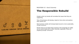 28
The Responsible Rebuild
MEGATREND #2 – Brand Citizenship
Greater action by brands will normalise the issues that they are
supporting.
Tiers of businesses will develop, based on how active and positive
their actions are.
New business models will emerge based around a more sustainable,
circular economy.
Brands that do not adopt these practices will increasingly be called
out on social media and in other channels, especially if they are
targeting younger consumers.
 
